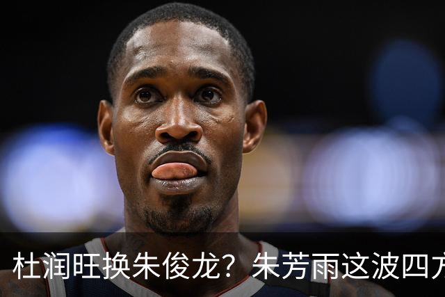杜润旺换朱俊龙？朱芳雨这波四方大交易要是成了，CBA太疯狂